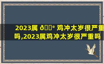 2023属 💮 鸡冲太岁很严重吗,2023属鸡冲太岁很严重吗可以去饮喜酒吗